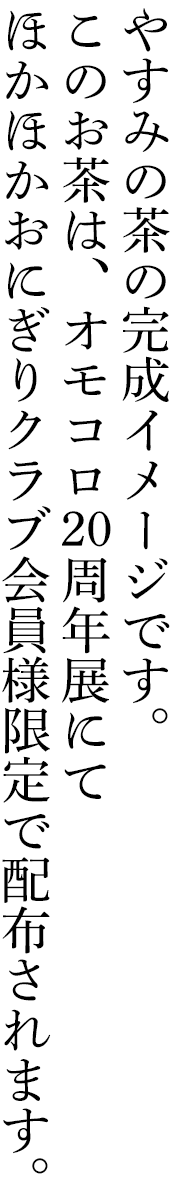 やすみの茶の完成イメージです。このお茶は、オモコロ20周年展にてほかほかおにぎりクラブ会員様限定で配布されます。