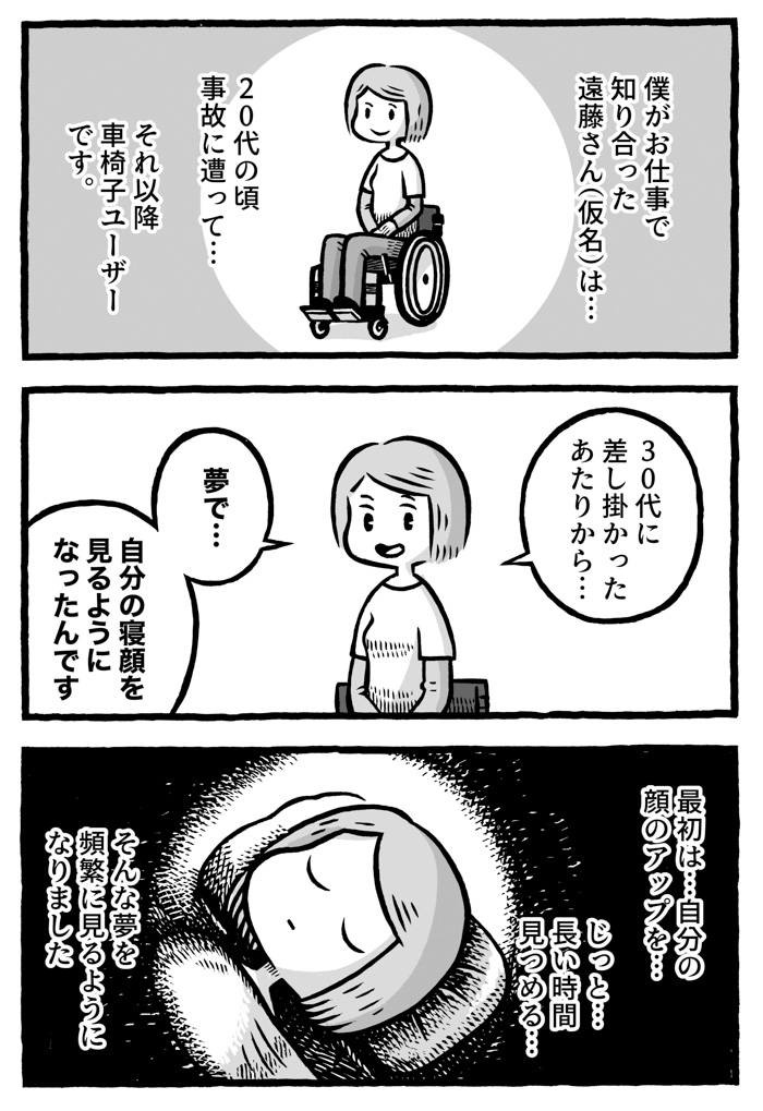 車椅子に乗った女性がいる。
主人公の回想「僕がお仕事で知り合った遠藤さんは20代の頃事故に遭ってそれ以降車椅子ユーザーです。」

紹介された車椅子の女性は遠藤さん
彼女の体験を漫画にするため、インタビューさせてもらっている。遠藤さんは自分の体験を語り始める。
遠藤さんのナレーション「30代に差し掛かったあたりから…夢で…自分の寝顔を見るようになったんです」
回想シーン。遠藤さんの寝顔。
遠藤さんは語る。
遠藤さんのナレーション「最初は…自分の顔のアップを…じっと長い時間見つめる…。そんな夢を頻繁に見るようになりました」