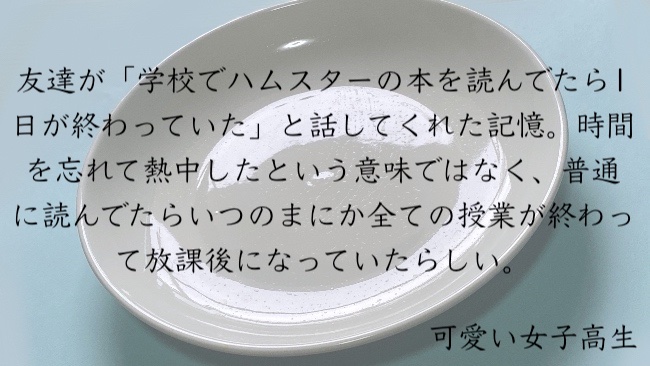 友達が「学校でハムスターの本を読んでたら1日が終わっていた」と話してくれた記憶。時間を忘れて熱中したという意味ではなく、普通に読んでたらいつのまにか全ての授業が終わって放課後になっていたらしい。