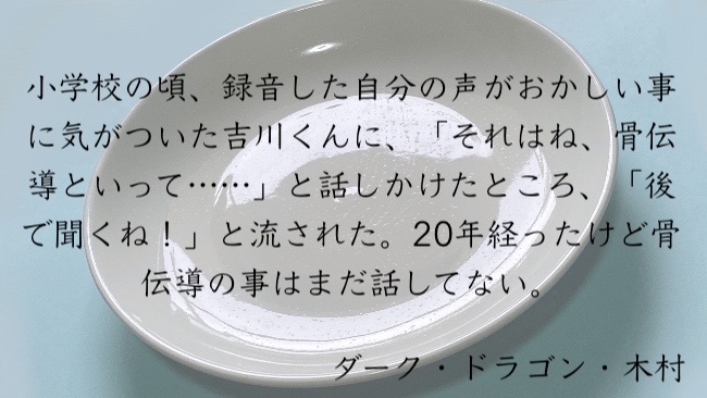 小学校の頃、録音した自分の声がおかしい事に気がついた吉川くんに、「それはね、骨伝導といって……」と話しかけたところ、「後で聞くね！」と流された。20年経ったけど骨伝導の事はまだ話してない。