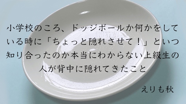 小学校のころ、ドッジボールか何かをしている時に「ちょっと隠れさせて！」といつ知り合ったのか本当にわからない上級生の人が背中に隠れてきたこと