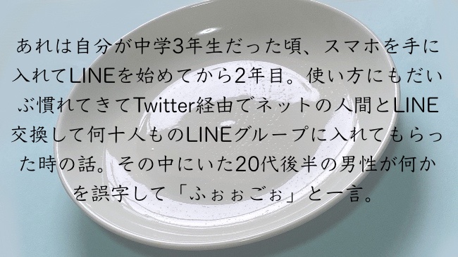 あれは自分が中学3年生だった頃、スマホを手に入れてLINEを始めてから2年目。使い方にもだいぶ慣れてきてTwitter経由でネットの人間とLINE交換して何十人ものLINEグループに入れてもらった時の話。その中にいた20代後半の男性が何かを誤字して「ふぉぉごぉ」と一言。