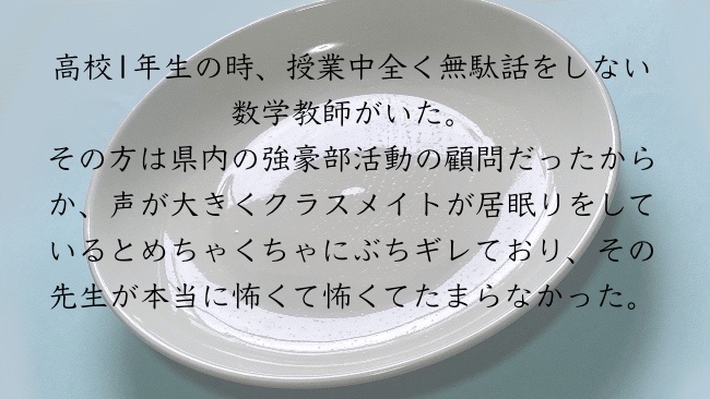 高校1年生の時、授業中全く無駄話をしない数学教師がいた。その方は県内の強豪部活動の顧問だったからか、声が大きくクラスメイトが居眠りをしているとめちゃくちゃにぶちギレており、その先生が本当に怖くて怖くてたまらなかった。