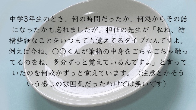 中学3年生のとき、何の時間だったか、何処からその話になったかも忘れましたが、担任の先生が「私ね、結構些細なことをいつまでも覚えてるタイプなんですよ。例えば今ね、〇〇くんが筆箱の中身をごちゃごちゃ触ってるのをね、多分ずっと覚えているんですよ」と言っていたのを何故かずっと覚えています。（注意とかそういう感じの雰囲気だったわけでは無いです）