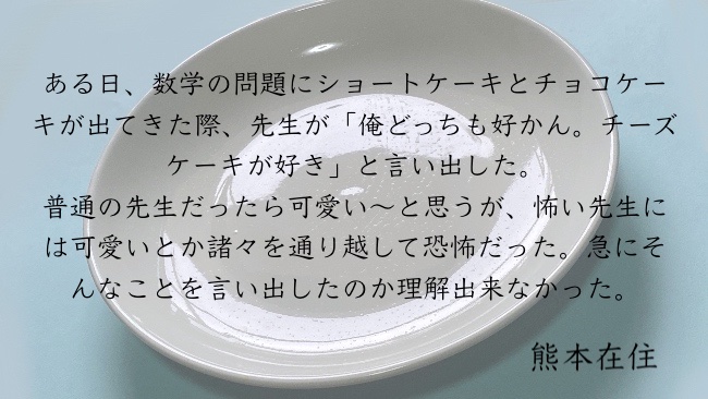 ある日、数学の問題にショートケーキとチョコケーキが出てきた際、先生が「俺どっちも好かん。チーズケーキが好き」と言い出した。普通の先生だったら可愛い〜と思うが、怖い先生には可愛いとか諸々を通り越して恐怖だった。急にそんなことを言い出したのか理解出来なかった。