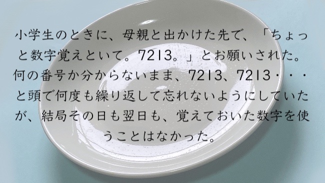 小学生のときに、母親と出かけた先で、「ちょっと数字覚えといて。7213。」とお願いされた。 何の番号か分からないまま、7213、7213・・・と頭で何度も繰り返して忘れないようにしていたが、結局その日も翌日も、覚えておいた数字を使うことはなかった。