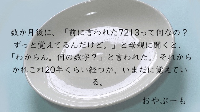 数か月後に、「前に言われた7213って何なの？ずっと覚えてるんだけど。」と母親に聞くと、「分からん。何の数字？」と言われた。 それからかれこれ20年くらい経つが、いまだに覚えている。
