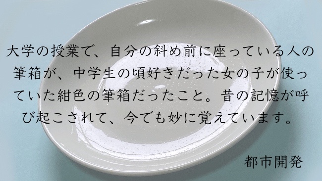 大学の授業で、自分の斜め前に座っている人の筆箱が、中学生の頃好きだった女の子が使っていた紺色の筆箱だったこと。昔の記憶が呼び起こされて、今でも妙に覚えています。