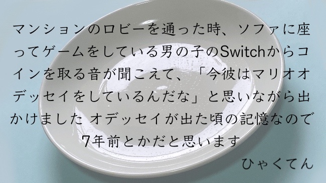 マンションのロビーを通った時、ソファに座ってゲームをしている男の子のSwitchからコインを取る音が聞こえて、「今彼はマリオオデッセイをしているんだな」と思いながら出かけました オデッセイが出た頃の記憶なので7年前とかだと思います