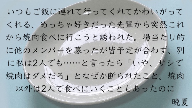 いつもご飯に連れて行ってくれてかわいがってくれる、めっちゃ好きだった先輩から突然これから焼肉食べに行こうと誘われた。場当たり的に他のメンバーを募ったが皆予定が合わず、別に私は2人でも……と言ったら「いや、サシで焼肉はダメだろ」となぜか断られたこと。焼肉以外は2人で食べにいくこともあったのに