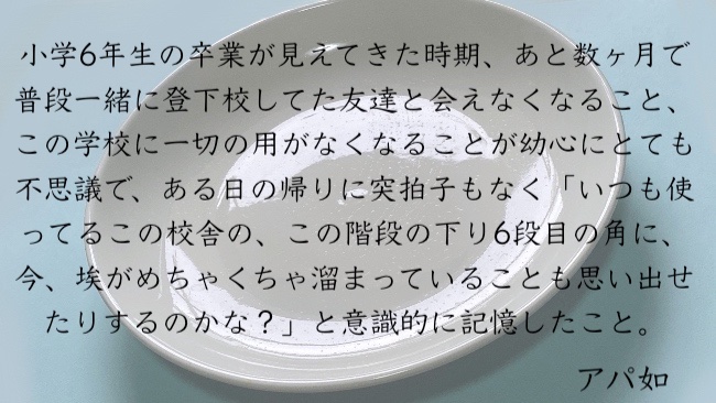 小学6年生の卒業が見えてきた時期、あと数ヶ月で普段一緒に登下校してた友達と会えなくなること、この学校に一切の用がなくなることが幼心にとても不思議で、ある日の帰りに突拍子もなく「いつも使ってるこの校舎の、この階段の下り6段目の角に、今、埃がめちゃくちゃ溜まっていることも思い出せたりするのかな？」と意識的に記憶したこと。