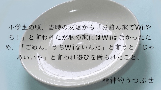 小学生の頃、当時の友達から」お前ん家でWiiやろ！」と言われたが私の家にはWiiは無かったため、「ごめん、うちWiiないんだ」と言うと「じゃあいいや」と言われ遊びを断られたこと。
