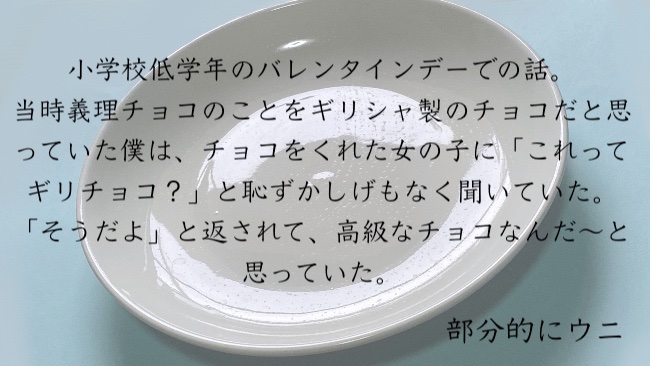 小学校低学年のバレンタインデーでの話。 当時義理チョコのことをギリシャ製のチョコだと思っていた僕は、チョコをくれた女の子に「これってギリチョコ？」と恥ずかしげもなく聞いていた。 「そうだよ」と返されて、高級なチョコなんだ〜と思っていた。