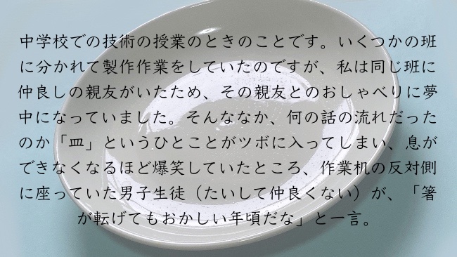 中学校での技術の授業のときのことです。いくつかの班に分かれて製作作業をしていたのですが、私は同じ班に仲良しの親友がいたため、その親友とのおしゃべりに夢中になっていました。そんななか、何の話の流れだったのか「皿」というひとことがツボに入ってしまい、息ができなくなるほど爆笑していたところ、作業机の反対側に座っていた男子生徒（たいして仲良くない）が、「箸が転げてもおかしい年頃だな」と一言。