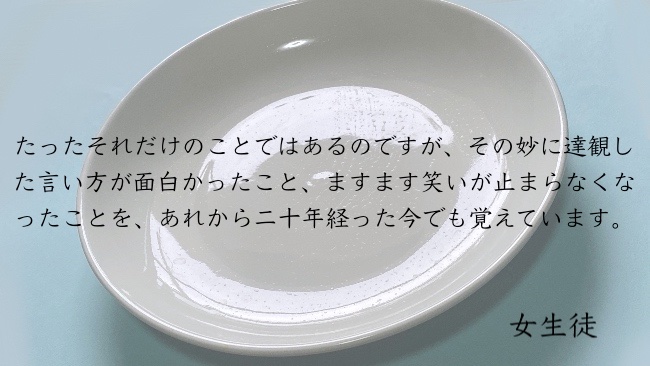 たったそれだけのことではあるのですが、その妙に達観した言い方が面白かったこと、ますます笑いが止まらなくなったことを、あれから二十年経った今でも覚えています。