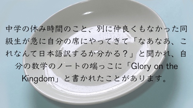 中学の休み時間のこと、別に仲良くもなかった同級生が急に自分の席にやってきて「なあなあ、これなんて日本語訳するか分かる？」と聞かれ、自分の数学のノートの端っこに「Glory on the Kingdom」と書かれたことがあります。