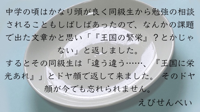 中学の頃はかなり頭が良く同級生から勉強の相談されることもしばしばあったので、なんかの課題で出た文章かと思い「『王国の繁栄』？とかじゃない」と返しました。 するとその同級生は「違う違う……、『王国に栄光あれ』」とドヤ顔で返して来ました。 そのドヤ顔が今でも忘れられません。